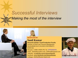 Successful Interviews
Making the most of the interview
DESINGED BY
Sunil Kumar
Research Scholar/ Food Production Faculty
Institute of Hotel and Tourism Management,
MAHARSHI DAYANAND UNIVERSITY,
ROHTAK
Haryana- 124001 INDIA Ph. No. 09996000499
email: skihm86@yahoo.com , balhara86@gmail.com
linkedin:- in.linkedin.com/in/ihmsunilkumar
facebook: www.facebook.com/ihmsunilkumar
webpage: chefsunilkumar.tripod.com
 