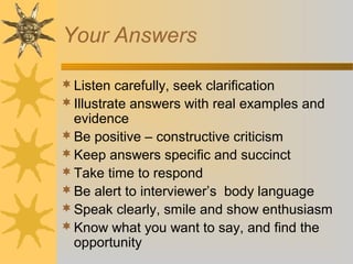Your Answers
Listen carefully, seek clarification
Illustrate answers with real examples and
evidence
Be positive – constructive criticism
Keep answers specific and succinct
Take time to respond
Be alert to interviewer’s body language
Speak clearly, smile and show enthusiasm
Know what you want to say, and find the
opportunity
 
