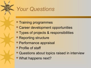 Your Questions
Training programmes
Career development opportunities
Types of projects & responsibilities
Reporting structure
Performance appraisal
Profile of staff
Questions about topics raised in interview
What happens next?
 