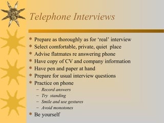 Telephone Interviews
 Prepare as thoroughly as for ‘real’ interview
 Select comfortable, private, quiet place
 Advise flatmates re answering phone
 Have copy of CV and company information
 Have pen and paper at hand
 Prepare for usual interview questions
 Practice on phone
– Record answers
– Try standing
– Smile and use gestures
– Avoid monotones
 Be yourself
 