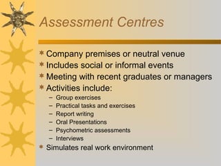 Assessment Centres
Company premises or neutral venue
Includes social or informal events
Meeting with recent graduates or managers
Activities include:
– Group exercises
– Practical tasks and exercises
– Report writing
– Oral Presentations
– Psychometric assessments
– Interviews
 Simulates real work environment
 