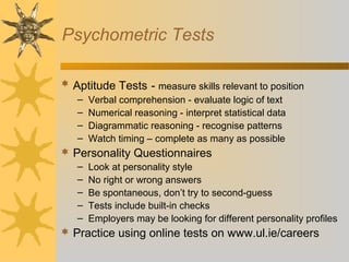 Psychometric Tests
 Aptitude Tests - measure skills relevant to position
– Verbal comprehension - evaluate logic of text
– Numerical reasoning - interpret statistical data
– Diagrammatic reasoning - recognise patterns
– Watch timing – complete as many as possible
 Personality Questionnaires
– Look at personality style
– No right or wrong answers
– Be spontaneous, don’t try to second-guess
– Tests include built-in checks
– Employers may be looking for different personality profiles
 Practice using online tests on www.ul.ie/careers
 
