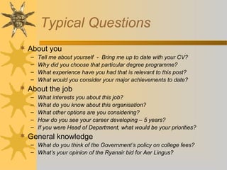 Typical Questions
 About you
– Tell me about yourself - Bring me up to date with your CV?
– Why did you choose that particular degree programme?
– What experience have you had that is relevant to this post?
– What would you consider your major achievements to date?
 About the job
– What interests you about this job?
– What do you know about this organisation?
– What other options are you considering?
– How do you see your career developing – 5 years?
– If you were Head of Department, what would be your priorities?
 General knowledge
– What do you think of the Government’s policy on college fees?
– What’s your opinion of the Ryanair bid for Aer Lingus?
 