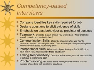 Competency-based
Interviews
 Company identifies key skills required for job
 Designs questions to elicit evidence of skills
 Emphasis on past behaviour as predictor of success
 Teamwork: Describe a team project you worked on. What problems
arose? How did you deal with them?
 Communication Skills: Describe situation when you had to
persuade others to support your view. Give an example of any reports you’ve
written which illustrate your writing skills
 Interpersonal skills: What kinds of people do you find it difficult to
work with? How do you handle those situations?
 Taking Responsibility: Describe a time when you took responsibility
to achieve a challenging goal
 Problem-solving:Tell about a time when you had several tasks to
manage at one time with conflicting deadlines.
 