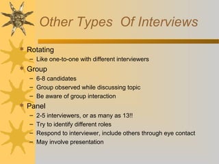 Other Types Of Interviews
 Rotating
– Like one-to-one with different interviewers
 Group
– 6-8 candidates
– Group observed while discussing topic
– Be aware of group interaction
 Panel
– 2-5 interviewers, or as many as 13!!
– Try to identify different roles
– Respond to interviewer, include others through eye contact
– May involve presentation
 