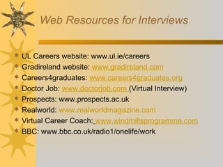 Web Resources for Interviews
 UL Careers website: www.ul.ie/careers
 Gradireland website: www.gradireland.com
 Careers4graduates: www.careers4graduates.org
 Doctor Job: www.doctorjob.com (Virtual Interview)
 Prospects: www.prospects.ac.uk
 Realworld: www.realworldmagazine.com
 Virtual Career Coach: www.windmillsprogramme.com
 BBC: www.bbc.co.uk/radio1/onelife/work
 
