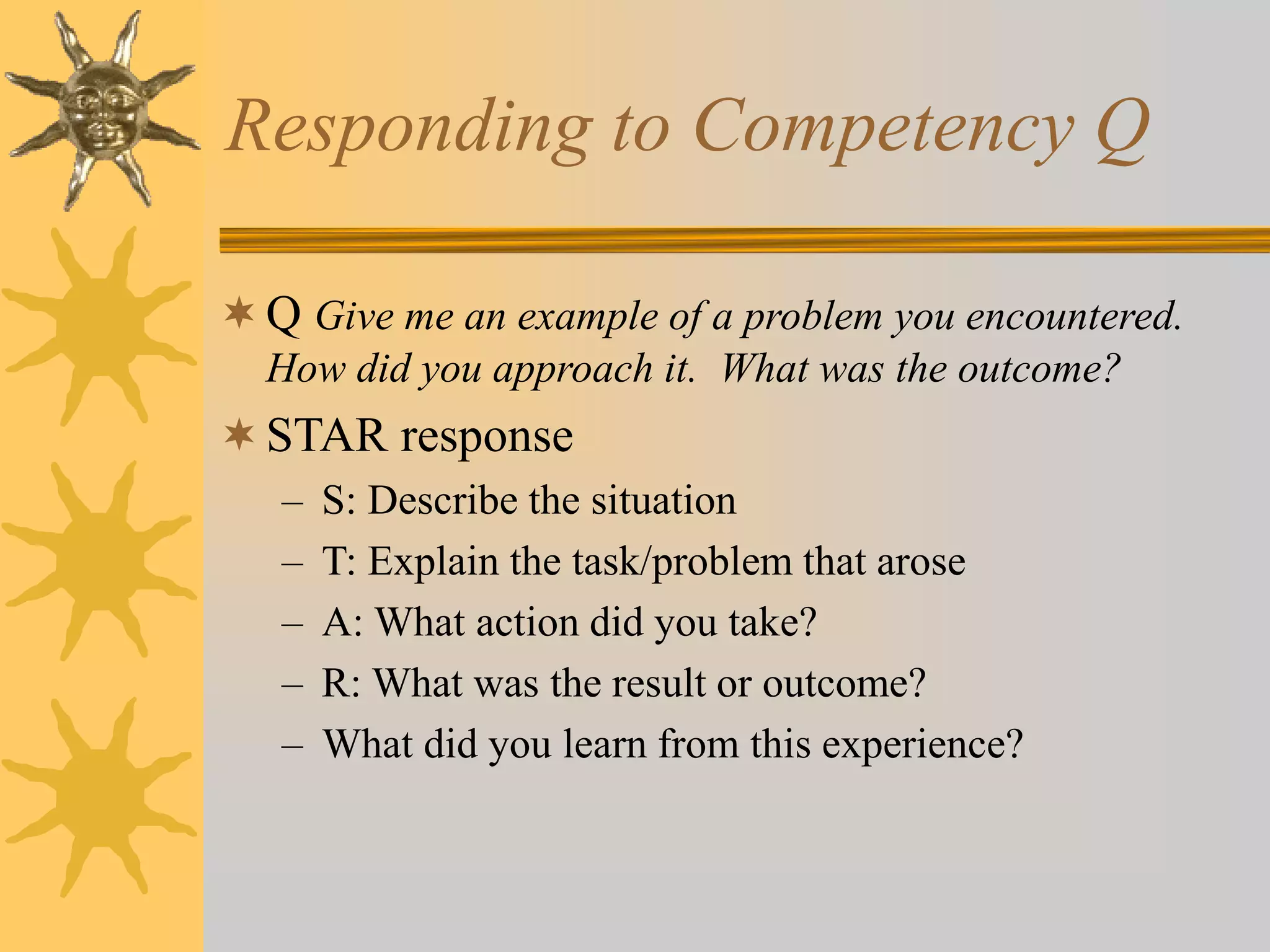 Responding to Competency Q
Q Give me an example of a problem you encountered.
How did you approach it. What was the outcome?
STAR response
– S: Describe the situation
– T: Explain the task/problem that arose
– A: What action did you take?
– R: What was the result or outcome?
– What did you learn from this experience?
 