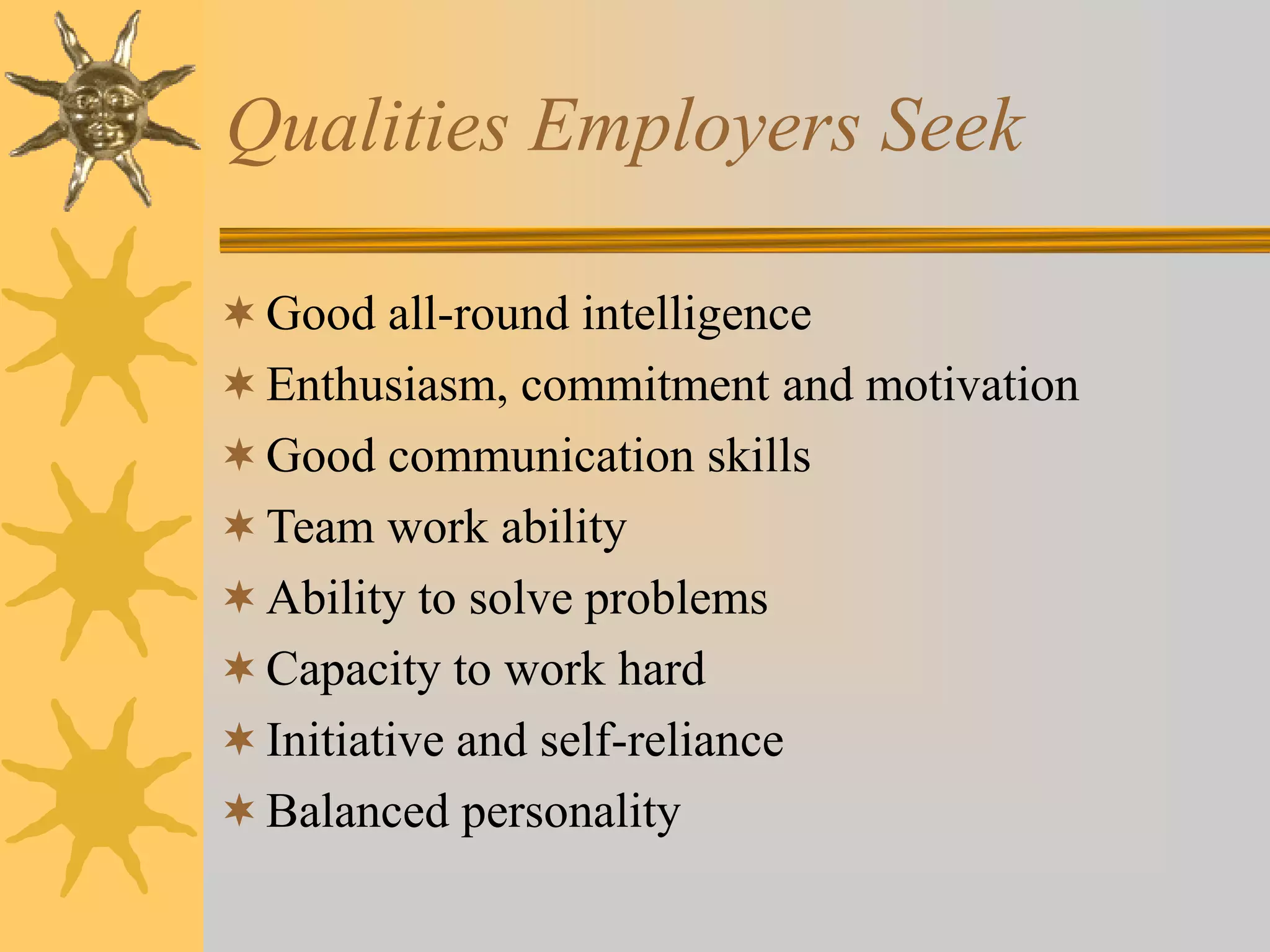 Qualities Employers Seek
Good all-round intelligence
Enthusiasm, commitment and motivation
Good communication skills
Team work ability
Ability to solve problems
Capacity to work hard
Initiative and self-reliance
Balanced personality
 