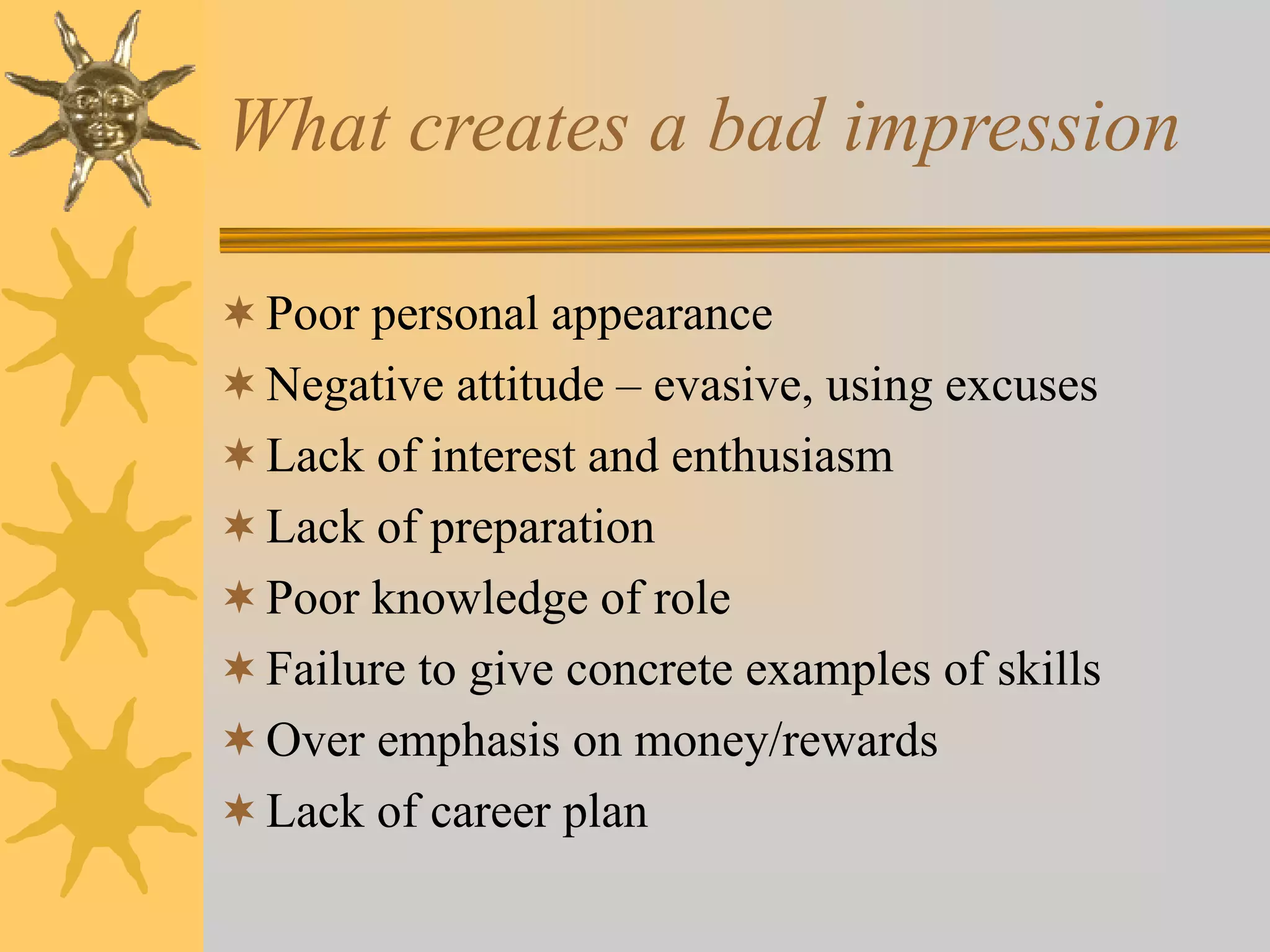 What creates a bad impression
Poor personal appearance
Negative attitude – evasive, using excuses
Lack of interest and enthusiasm
Lack of preparation
Poor knowledge of role
Failure to give concrete examples of skills
Over emphasis on money/rewards
Lack of career plan
 