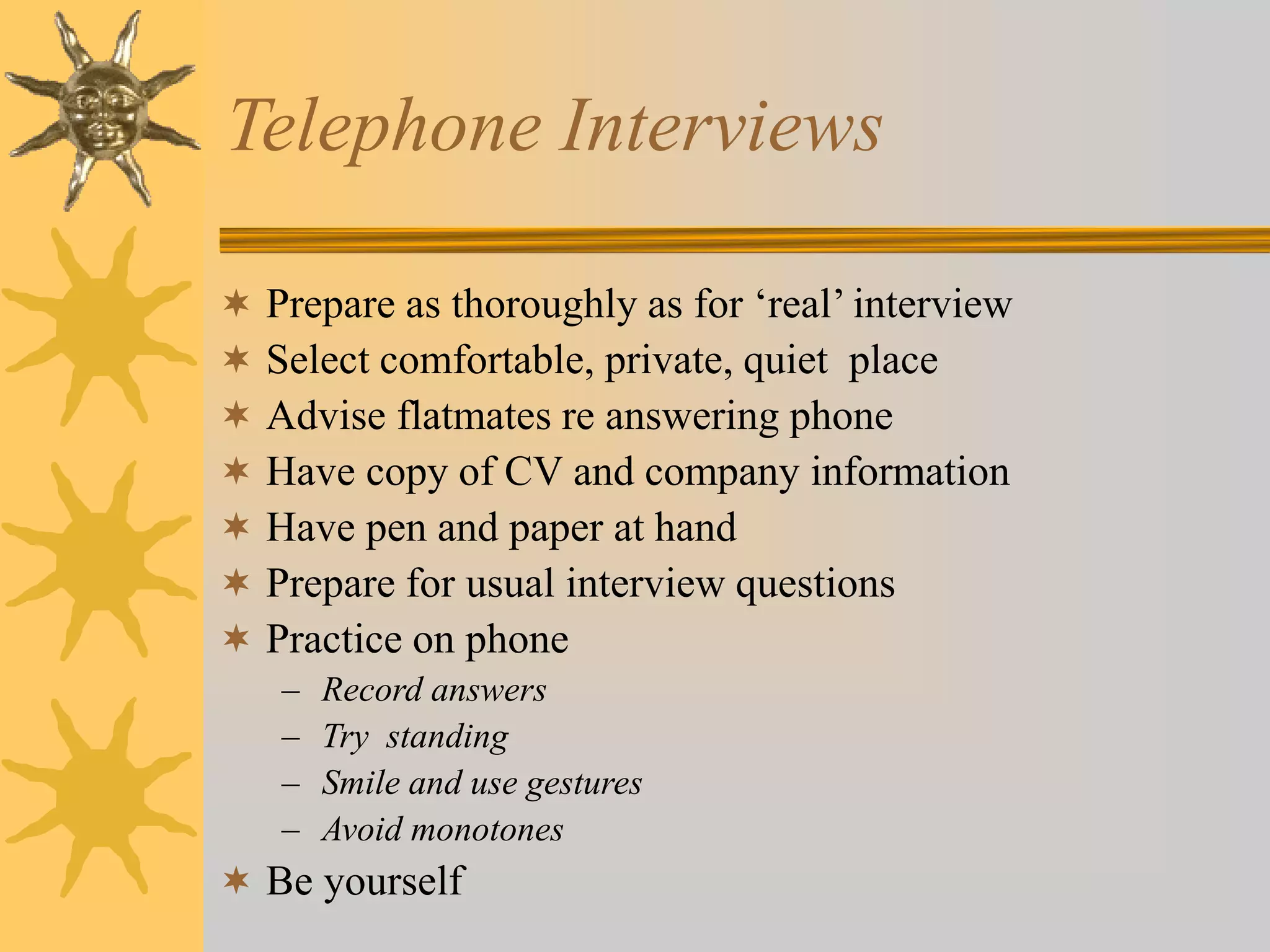 Telephone Interviews
 Prepare as thoroughly as for ‘real’ interview
 Select comfortable, private, quiet place
 Advise flatmates re answering phone
 Have copy of CV and company information
 Have pen and paper at hand
 Prepare for usual interview questions
 Practice on phone
– Record answers
– Try standing
– Smile and use gestures
– Avoid monotones
 Be yourself
 