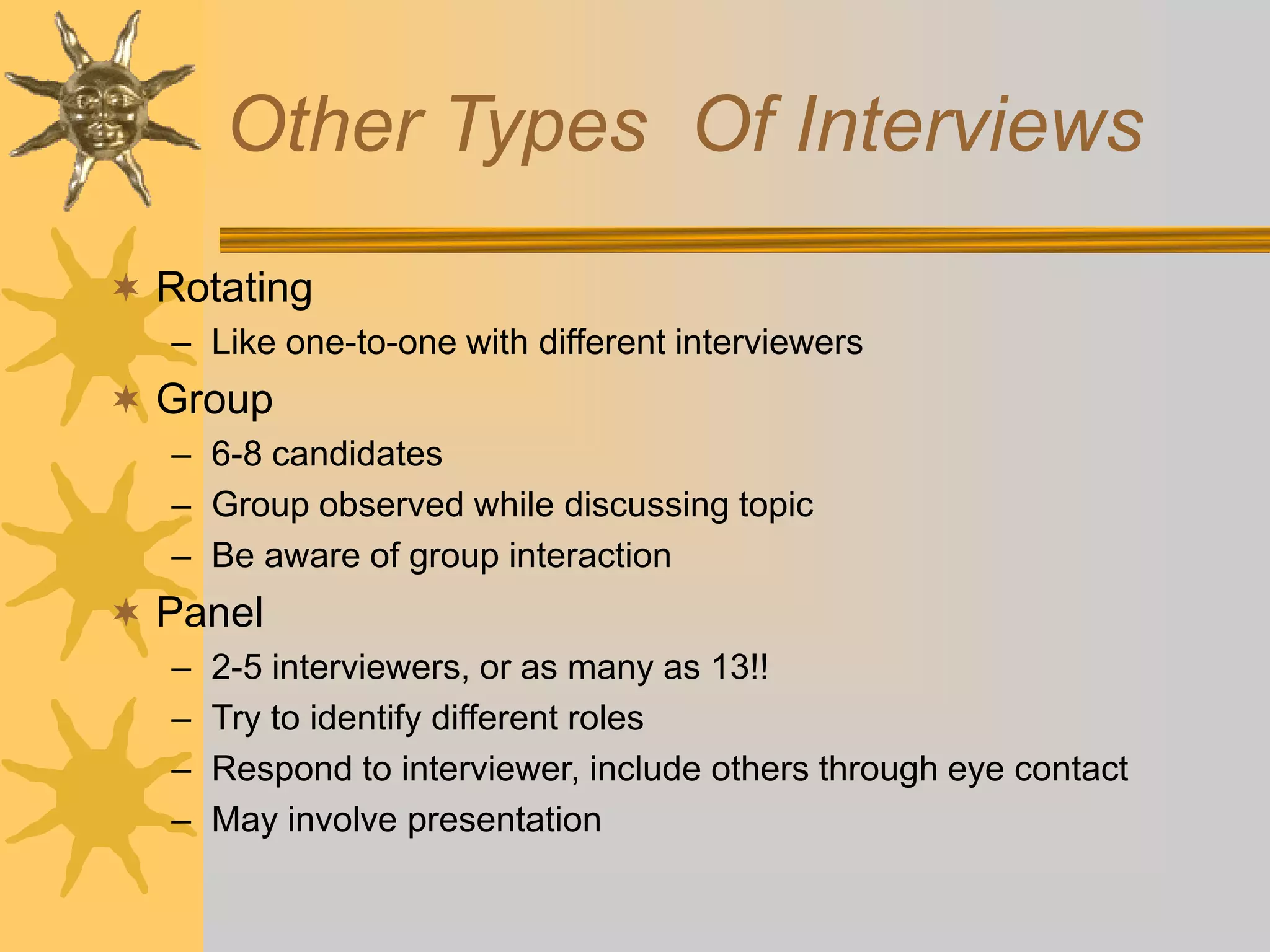 Other Types Of Interviews
 Rotating
– Like one-to-one with different interviewers
 Group
– 6-8 candidates
– Group observed while discussing topic
– Be aware of group interaction
 Panel
– 2-5 interviewers, or as many as 13!!
– Try to identify different roles
– Respond to interviewer, include others through eye contact
– May involve presentation
 