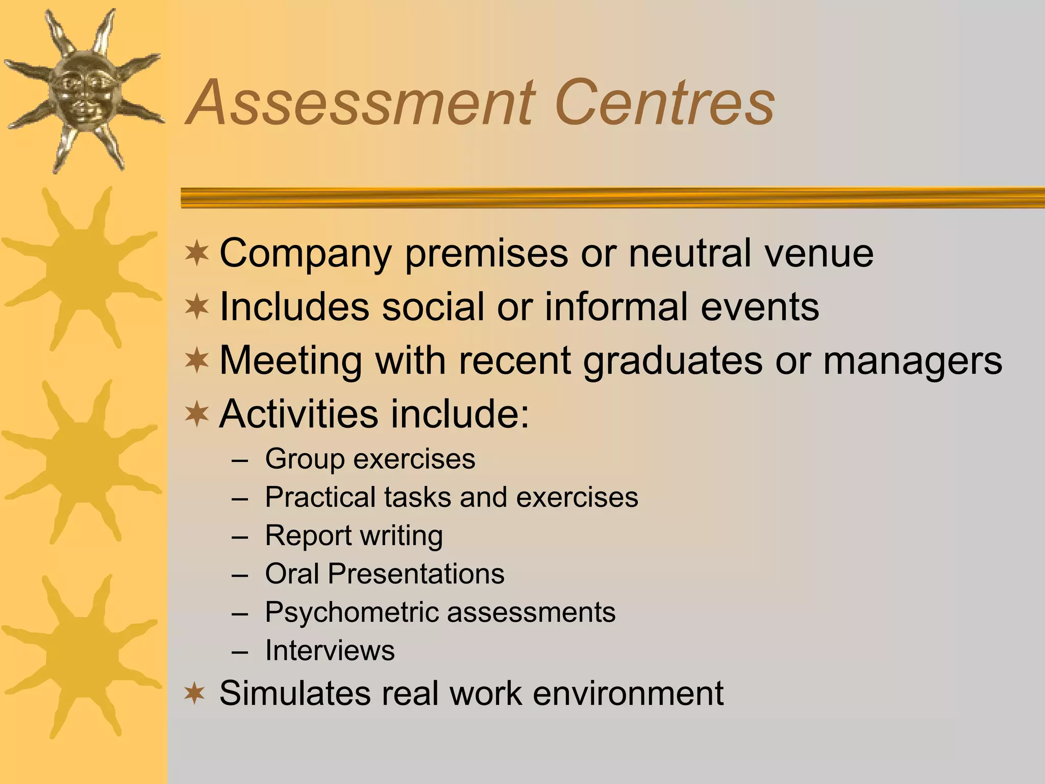 Assessment Centres
Company premises or neutral venue
Includes social or informal events
Meeting with recent graduates or managers
Activities include:
– Group exercises
– Practical tasks and exercises
– Report writing
– Oral Presentations
– Psychometric assessments
– Interviews
 Simulates real work environment
 