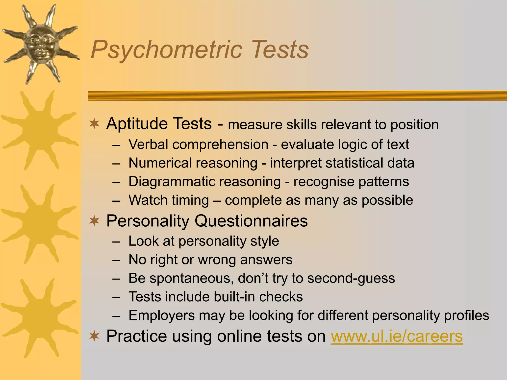 Psychometric Tests
 Aptitude Tests - measure skills relevant to position
– Verbal comprehension - evaluate logic of text
– Numerical reasoning - interpret statistical data
– Diagrammatic reasoning - recognise patterns
– Watch timing – complete as many as possible
 Personality Questionnaires
– Look at personality style
– No right or wrong answers
– Be spontaneous, don’t try to second-guess
– Tests include built-in checks
– Employers may be looking for different personality profiles
 Practice using online tests on www.ul.ie/careers
 