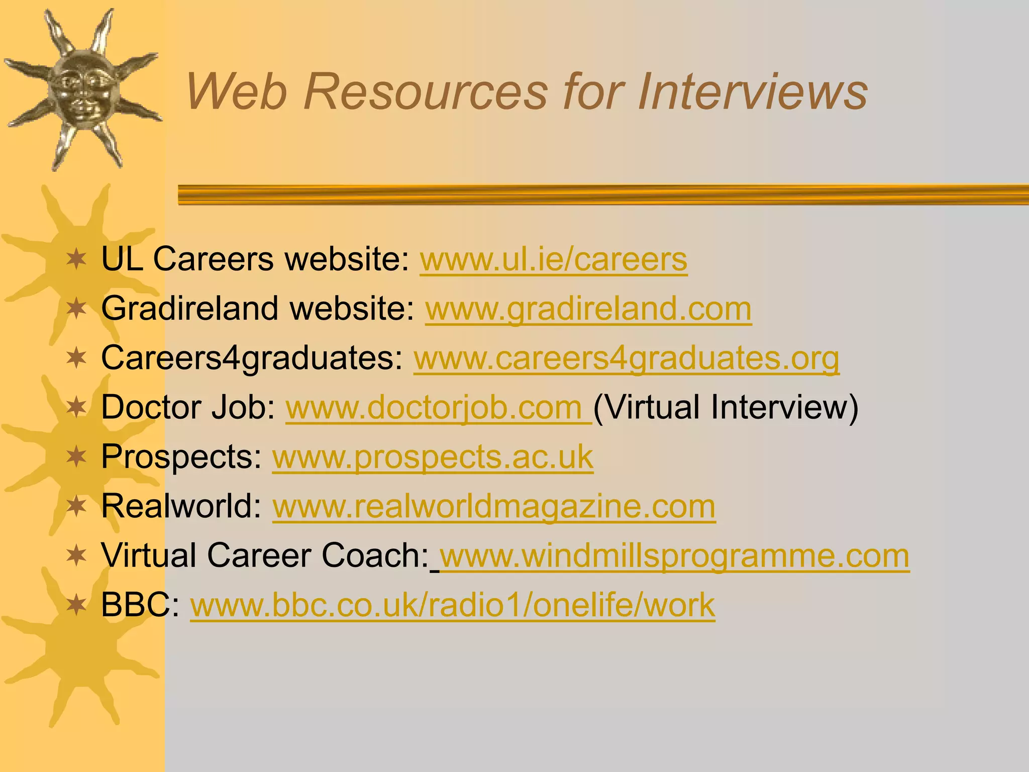 Web Resources for Interviews
 UL Careers website: www.ul.ie/careers
 Gradireland website: www.gradireland.com
 Careers4graduates: www.careers4graduates.org
 Doctor Job: www.doctorjob.com (Virtual Interview)
 Prospects: www.prospects.ac.uk
 Realworld: www.realworldmagazine.com
 Virtual Career Coach: www.windmillsprogramme.com
 BBC: www.bbc.co.uk/radio1/onelife/work
 