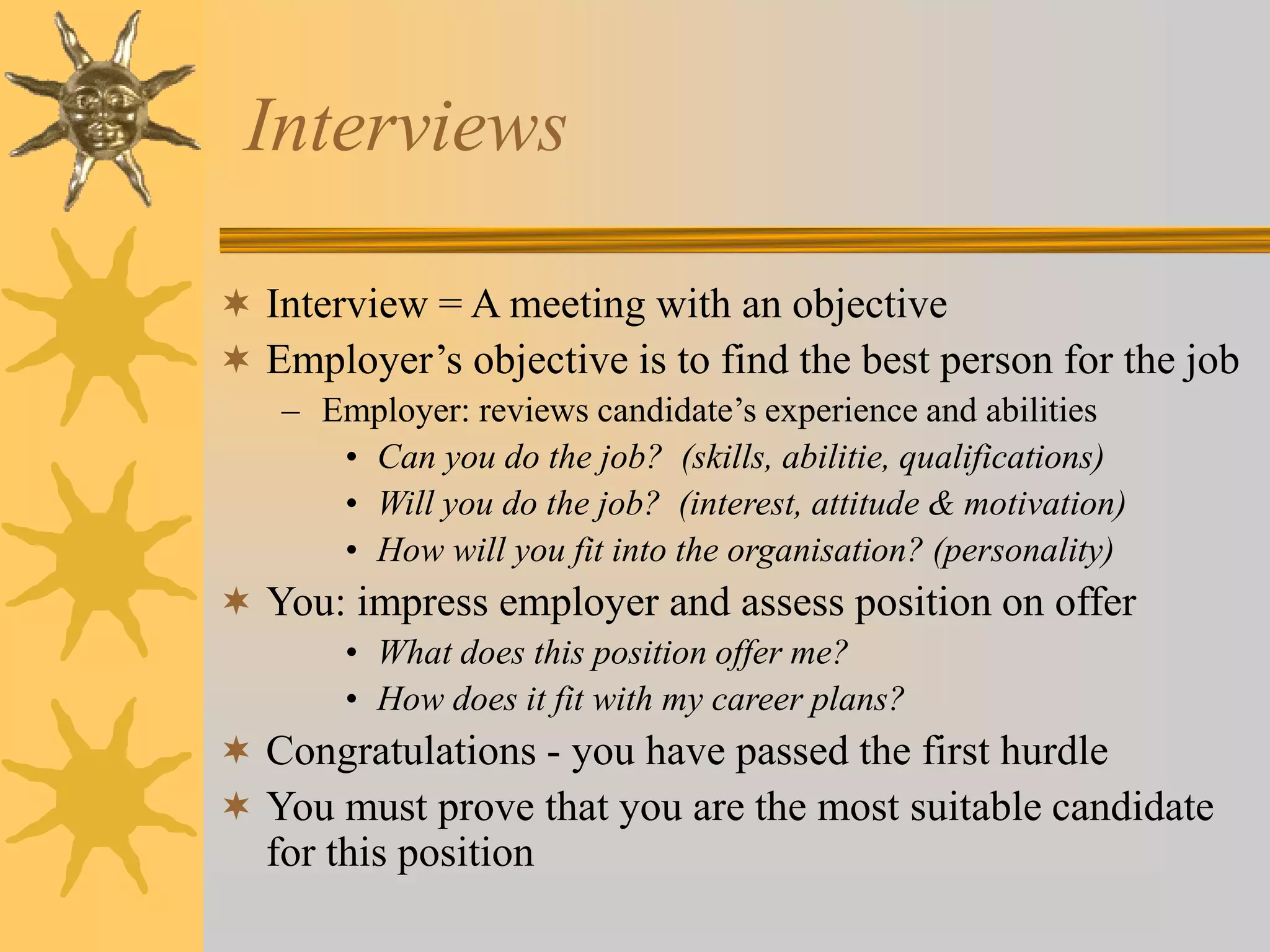Interviews
 Interview = A meeting with an objective
 Employer’s objective is to find the best person for the job
– Employer: reviews candidate’s experience and abilities
• Can you do the job? (skills, abilitie, qualifications)
• Will you do the job? (interest, attitude & motivation)
• How will you fit into the organisation? (personality)
 You: impress employer and assess position on offer
• What does this position offer me?
• How does it fit with my career plans?
 Congratulations - you have passed the first hurdle
 You must prove that you are the most suitable candidate
for this position
 