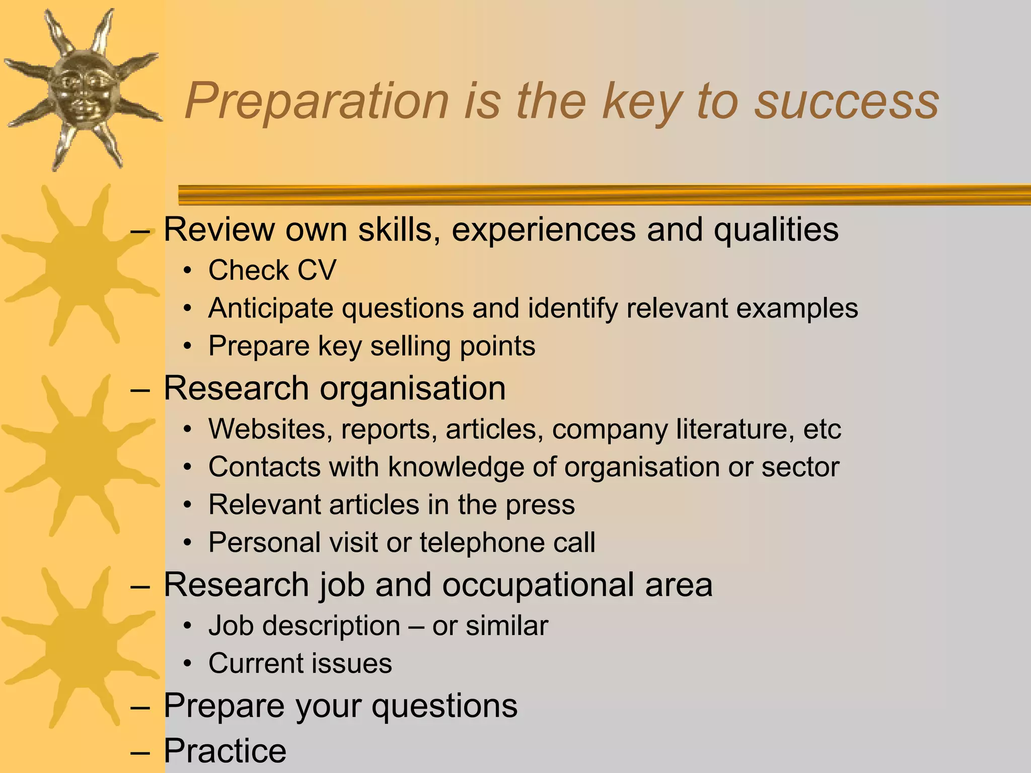 Preparation is the key to success
– Review own skills, experiences and qualities
• Check CV
• Anticipate questions and identify relevant examples
• Prepare key selling points
– Research organisation
• Websites, reports, articles, company literature, etc
• Contacts with knowledge of organisation or sector
• Relevant articles in the press
• Personal visit or telephone call
– Research job and occupational area
• Job description – or similar
• Current issues
– Prepare your questions
– Practice
 