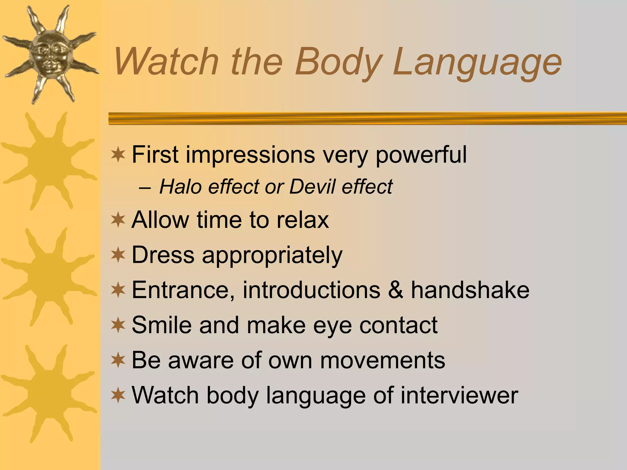 Watch the Body Language
First impressions very powerful
– Halo effect or Devil effect
Allow time to relax
Dress appropriately
Entrance, introductions & handshake
Smile and make eye contact
Be aware of own movements
Watch body language of interviewer
 