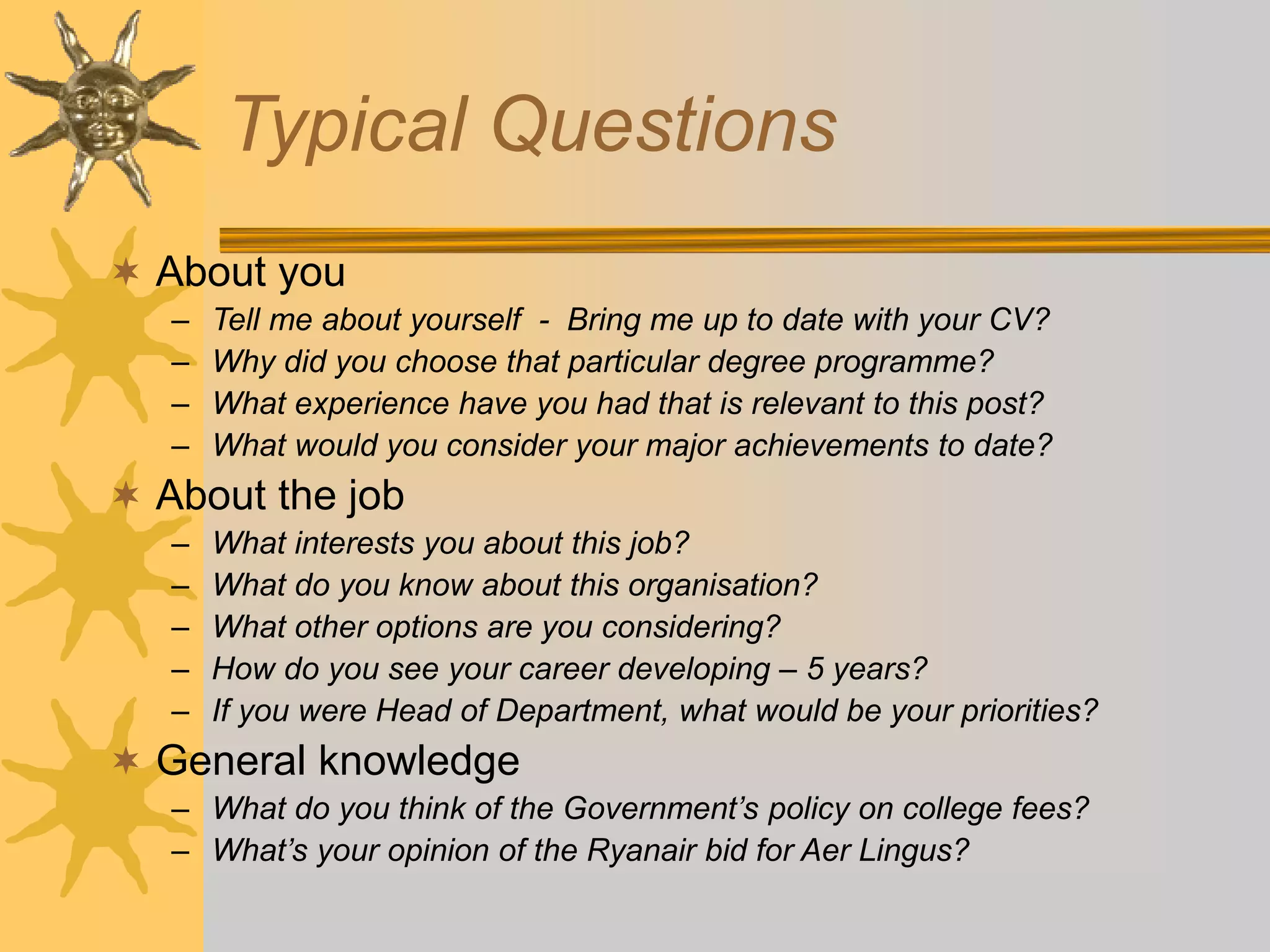 Typical Questions
 About you
– Tell me about yourself - Bring me up to date with your CV?
– Why did you choose that particular degree programme?
– What experience have you had that is relevant to this post?
– What would you consider your major achievements to date?
 About the job
– What interests you about this job?
– What do you know about this organisation?
– What other options are you considering?
– How do you see your career developing – 5 years?
– If you were Head of Department, what would be your priorities?
 General knowledge
– What do you think of the Government’s policy on college fees?
– What’s your opinion of the Ryanair bid for Aer Lingus?
 