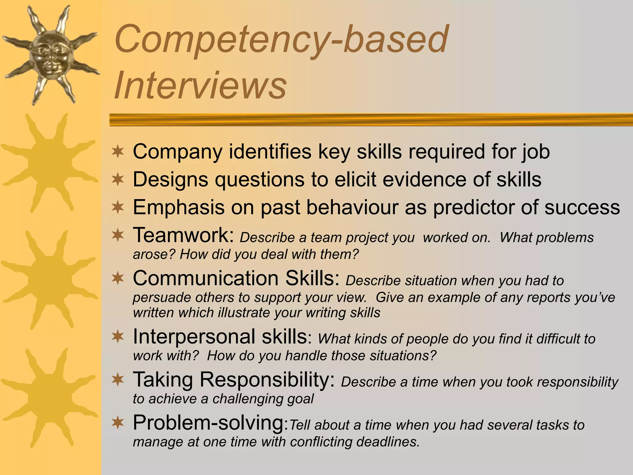 Competency-based
Interviews
 Company identifies key skills required for job
 Designs questions to elicit evidence of skills
 Emphasis on past behaviour as predictor of success
 Teamwork: Describe a team project you worked on. What problems
arose? How did you deal with them?
 Communication Skills: Describe situation when you had to
persuade others to support your view. Give an example of any reports you’ve
written which illustrate your writing skills
 Interpersonal skills: What kinds of people do you find it difficult to
work with? How do you handle those situations?
 Taking Responsibility: Describe a time when you took responsibility
to achieve a challenging goal
 Problem-solving:Tell about a time when you had several tasks to
manage at one time with conflicting deadlines.
 
