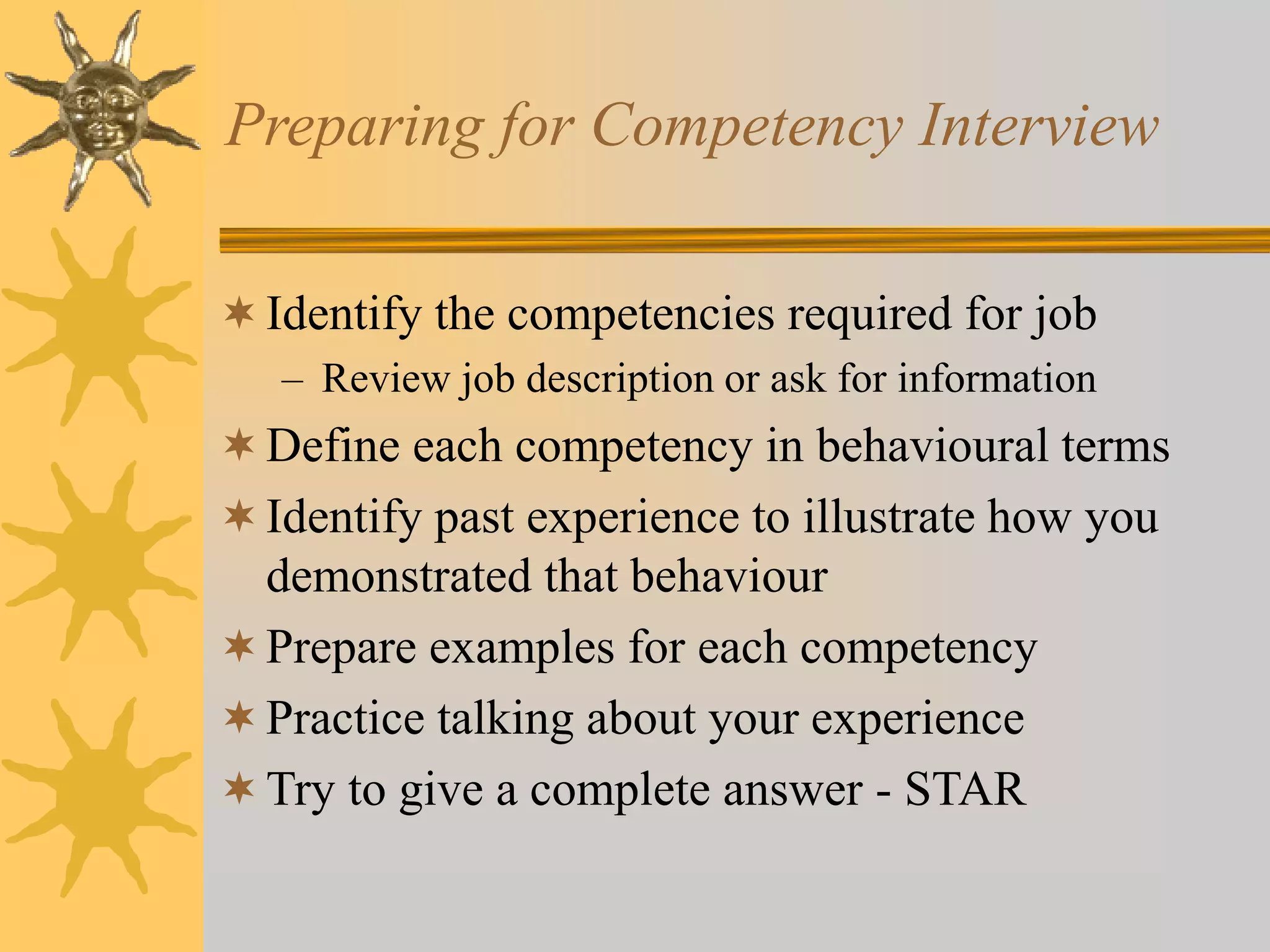 Preparing for Competency Interview
Identify the competencies required for job
– Review job description or ask for information
Define each competency in behavioural terms
Identify past experience to illustrate how you
demonstrated that behaviour
Prepare examples for each competency
Practice talking about your experience
Try to give a complete answer - STAR
 