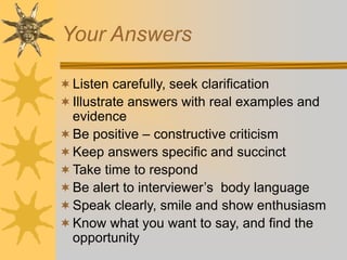 Your Answers
Listen carefully, seek clarification
Illustrate answers with real examples and
evidence
Be positive – constructive criticism
Keep answers specific and succinct
Take time to respond
Be alert to interviewer’s body language
Speak clearly, smile and show enthusiasm
Know what you want to say, and find the
opportunity
 