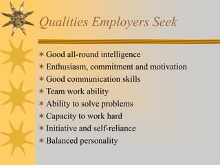 Qualities Employers Seek
Good all-round intelligence
Enthusiasm, commitment and motivation
Good communication skills
Team work ability
Ability to solve problems
Capacity to work hard
Initiative and self-reliance
Balanced personality
 