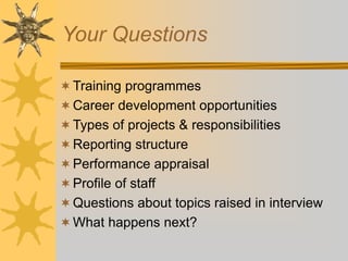 Your Questions
Training programmes
Career development opportunities
Types of projects & responsibilities
Reporting structure
Performance appraisal
Profile of staff
Questions about topics raised in interview
What happens next?
 