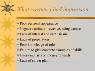 What creates a bad impression
Poor personal appearance
Negative attitude – evasive, using excuses
Lack of interest and enthusiasm
Lack of preparation
Poor knowledge of role
Failure to give concrete examples of skills
Over emphasis on money/rewards
Lack of career plan
 