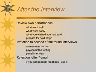 After the Interview
Review own performance
what went well
what went badly
what you wished you had said
prepare for next stage
Invitation to second / final round interviews
assessment centre
psychometric testing
panel interview
Rejection letter / email
if you can request feedback - use it
 