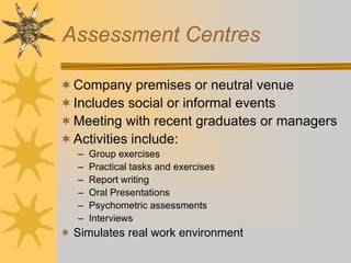 Assessment Centres
Company premises or neutral venue
Includes social or informal events
Meeting with recent graduates or managers
Activities include:
– Group exercises
– Practical tasks and exercises
– Report writing
– Oral Presentations
– Psychometric assessments
– Interviews
 Simulates real work environment
 