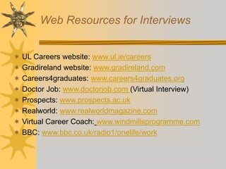 Web Resources for Interviews
 UL Careers website: www.ul.ie/careers
 Gradireland website: www.gradireland.com
 Careers4graduates: www.careers4graduates.org
 Doctor Job: www.doctorjob.com (Virtual Interview)
 Prospects: www.prospects.ac.uk
 Realworld: www.realworldmagazine.com
 Virtual Career Coach: www.windmillsprogramme.com
 BBC: www.bbc.co.uk/radio1/onelife/work
 