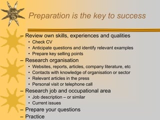 Preparation is the key to success
– Review own skills, experiences and qualities
• Check CV
• Anticipate questions and identify relevant examples
• Prepare key selling points
– Research organisation
• Websites, reports, articles, company literature, etc
• Contacts with knowledge of organisation or sector
• Relevant articles in the press
• Personal visit or telephone call
– Research job and occupational area
• Job description – or similar
• Current issues
– Prepare your questions
– Practice
 