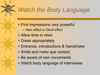 Watch the Body Language
First impressions very powerful
– Halo effect or Devil effect
Allow time to relax
Dress appropriately
Entrance, introductions & handshake
Smile and make eye contact
Be aware of own movements
Watch body language of interviewer
 