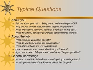 Typical Questions
 About you
– Tell me about yourself - Bring me up to date with your CV?
– Why did you choose that particular degree programme?
– What experience have you had that is relevant to this post?
– What would you consider your major achievements to date?
 About the job
– What interests you about this job?
– What do you know about this organisation?
– What other options are you considering?
– How do you see your career developing – 5 years?
– If you were Head of Department, what would be your priorities?
 General knowledge
– What do you think of the Government’s policy on college fees?
– What’s your opinion of the Ryanair bid for Aer Lingus?
 