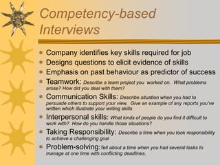 Competency-based
Interviews
 Company identifies key skills required for job
 Designs questions to elicit evidence of skills
 Emphasis on past behaviour as predictor of success
 Teamwork: Describe a team project you worked on. What problems
arose? How did you deal with them?
 Communication Skills: Describe situation when you had to
persuade others to support your view. Give an example of any reports you’ve
written which illustrate your writing skills
 Interpersonal skills: What kinds of people do you find it difficult to
work with? How do you handle those situations?
 Taking Responsibility: Describe a time when you took responsibility
to achieve a challenging goal
 Problem-solving:Tell about a time when you had several tasks to
manage at one time with conflicting deadlines.
 