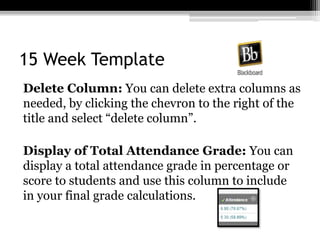 15 Week Template
Delete Column: You can delete extra columns as
needed, by clicking the chevron to the right of the
title and select “delete column”.
Display of Total Attendance Grade: You can
display a total attendance grade in percentage or
score to students and use this column to include
in your final grade calculations.
 