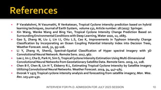  P Varalakshmi, N Vasumathi, R Venkatesan, Tropical Cyclone intensity prediction based on hybrid
learning techniques, Journal of Earth System, volume 132, Article number: 28 (2023) Springer.
 Xin Wang, Wenke Wang and Bing Yan, Tropical Cyclone Intensity Change Prediction Based on
Surrounding EnvironmentalConditions with Deep Learning,Water 2020, 12, 2685.
 Gao S, Zhang W, Liu J, Lin I.I, Chiu L.S, Cao K, Improvements in Typhoon Intensity Change
Classification by Incorporating an Ocean Coupling Potential Intensity Index into Decision Trees,
Weather Forecast. 2016, 31, 95–106.
 Li Y, Zhang H, ShenQ, Spectral–Spatial Classification of Hyper spectral Imagery with 3D
Convolutional Neural Network. RemoteSens. 2017, 967.
 Lee J, Im J, Cha D, Park H, Sim S,TropicalCyclone Intensity Estimation Using Multi-Dimensional
Convolutional Neural Networks from Geostationary Satellite Data. Remote Sens. 2019, 12, 108.
 Chen B F, Chen B, Lin H T, Elsberry R.L, Estimating Tropical Cyclone Intensity by Satellite Imagery
UtilizingConvolutional Neural Networks.Weather Forecast. 2019, 34, 447–465.
 Dvorak V 1975 Tropical cyclone intensity analysis and forecasting from satellite imagery; Mon. Wea.
Rev. 103 420–430.
INTERVIEW FOR Ph.D. ADMISSION FOR JULY 2023 SESSION 10
 