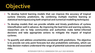  To develop hybrid learning models that can improve the accuracy of tropical
cyclone intensity predictions. By combining multiple machine learning or
statistical techniques(using both empirical and numerical modelling techniques)
 To develop models that can provide reliable and timely predictions of cyclone
intensification well in advance. By improving the lead time and warning systems,
researchers aim to help communities and authorities make better-informed
decisions and take appropriate actions to mitigate the impact of tropical
cyclones.
 To quantify and address uncertainties associated with predictions. The objective
is to provide not only point forecasts but also probabilistic estimates, which can
help decision-makers understand the range of potential outcomes and associated
risks.
INTERVIEW FOR Ph.D. ADMISSION FOR JULY 2023 SESSION 2
 