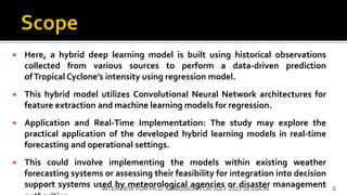  Here, a hybrid deep learning model is built using historical observations
collected from various sources to perform a data-driven prediction
ofTropical Cyclone’s intensity using regression model.
 This hybrid model utilizes Convolutional Neural Network architectures for
feature extraction and machine learning models for regression.
 Application and Real-Time Implementation: The study may explore the
practical application of the developed hybrid learning models in real-time
forecasting and operational settings.
 This could involve implementing the models within existing weather
forecasting systems or assessing their feasibility for integration into decision
support systems used by meteorological agencies or disaster management
INTERVIEW FOR Ph.D. ADMISSION FOR JULY 2023 SESSION 3
 