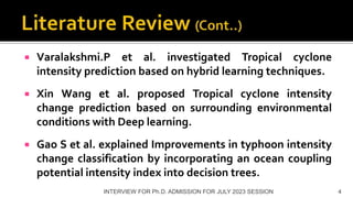  Varalakshmi.P et al. investigated Tropical cyclone
intensity prediction based on hybrid learning techniques.
 Xin Wang et al. proposed Tropical cyclone intensity
change prediction based on surrounding environmental
conditions with Deep learning.
 Gao S et al. explained Improvements in typhoon intensity
change classification by incorporating an ocean coupling
potential intensity index into decision trees.
INTERVIEW FOR Ph.D. ADMISSION FOR JULY 2023 SESSION 4
 