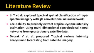  Li Y et al. explored Spectral spatial classification of hyper
spectral imagery with 3D convolutional neural network.
 Lee J ability to precisely extract Tropical cyclone intensity
estimation using multi-dimensional convolutional neural
networks from geostationary satellite data.
 Dvorak V et al. proposed Tropical cyclone intensity
analysis and forecasting from satellite imagery.
INTERVIEW FOR Ph.D. ADMISSION FOR JULY 2023 SESSION 5
 