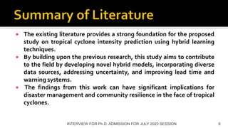  The existing literature provides a strong foundation for the proposed
study on tropical cyclone intensity prediction using hybrid learning
techniques.
 By building upon the previous research, this study aims to contribute
to the field by developing novel hybrid models, incorporating diverse
data sources, addressing uncertainty, and improving lead time and
warning systems.
 The findings from this work can have significant implications for
disaster management and community resilience in the face of tropical
cyclones.
INTERVIEW FOR Ph.D. ADMISSION FOR JULY 2023 SESSION 6
 