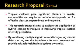  Tropical cyclones pose significant threats to coastal
communities and require accurate intensity prediction for
effective disaster preparedness and response.
 This research proposal aims to explore the application of
hybrid learning techniques in improving tropical cyclone
intensity prediction.
 By combining multiple algorithms and integrating diverse
data sources, we aim to enhance forecast accuracy and
provide valuable insights into cyclone dynamics.
INTERVIEW FOR Ph.D. ADMISSION FOR JULY 2023 SESSION 7
 