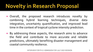  Overall, the proposed research introduces novelty by
combining hybrid learning techniques, diverse data
integration, uncertainty quantification, and improved lead
time in the context of tropical cyclone intensity prediction.
 By addressing these aspects, the research aims to advance
the field and contribute to more accurate and reliable
predictions, ultimately benefiting disaster management and
coastal community resilience.
INTERVIEW FOR Ph.D. ADMISSION FOR JULY 2023 SESSION 9
 