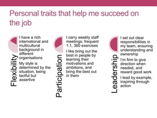 Personal traits that help me succeed on
the job
Flexibility
I have a rich
international and
multicultural
background in
different
organisations
My style is
determined by the
situation, being
tactful but
assertive
Participation
I carry weekly staff
meetings, frequent
1:1, 360 exercises
I like bring out the
best in people by
learning their
motivations and
ambitions, and
bring the best out
in them
Leadership
I set out clear
responsibilities in
my team, ensuring
understanding and
ownership
I’m firm to give
direction when
needed, and
reward good work
I lead by example,
inspiring through
action
 
