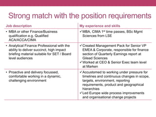 Strong match with the position requirements
Job description My experience and skills
• MBA or other Finance/Business
qualification e.g. Qualified
ACA/ACCA/CIMA
MBA, CIMA 1st time passes, BSc Mgmt
Sciences from LSE
• Analytical Finance Professional with the
ability to deliver succinct, high impact
briefing material suitable for SET / Board
level audiences
Created Management Pack for Senior VP
EMEA & Corporate, responsible for finance
section of Quarterly Earnings report at
Gilead Sciences
Worked at CEO & Senior Exec team level
at Marken
• Proactive and delivery focussed,
comfortable working in a dynamic,
challenging environment
Accustomed to working under pressure for
timelines and continuous changes in scope,
targets, environment, reporting
requirements, product and geographical
hierarchies
Led Europe wide process improvements
and organisational change projects
 