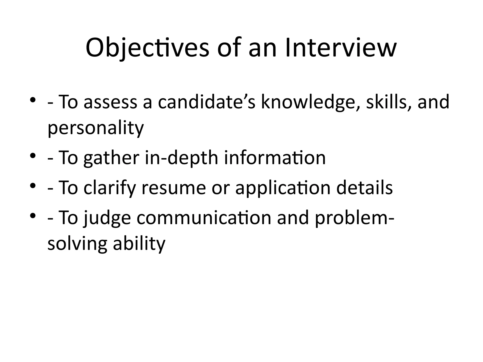 Objectives of an Interview
• - To assess a candidate’s knowledge, skills, and
personality
• - To gather in-depth information
• - To clarify resume or application details
• - To judge communication and problem-
solving ability
 