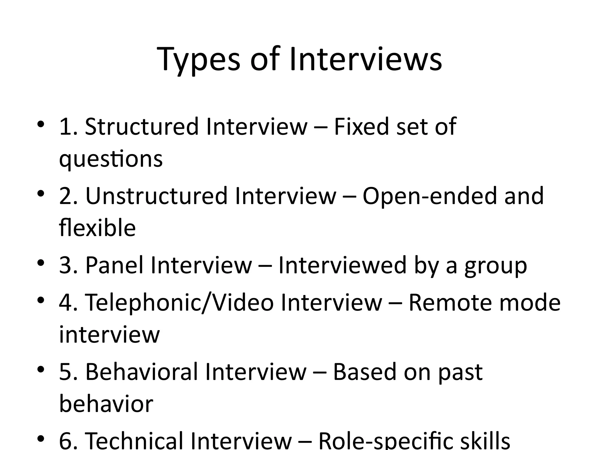 Types of Interviews
• 1. Structured Interview – Fixed set of
questions
• 2. Unstructured Interview – Open-ended and
flexible
• 3. Panel Interview – Interviewed by a group
• 4. Telephonic/Video Interview – Remote mode
interview
• 5. Behavioral Interview – Based on past
behavior
• 6. Technical Interview – Role-specific skills
 