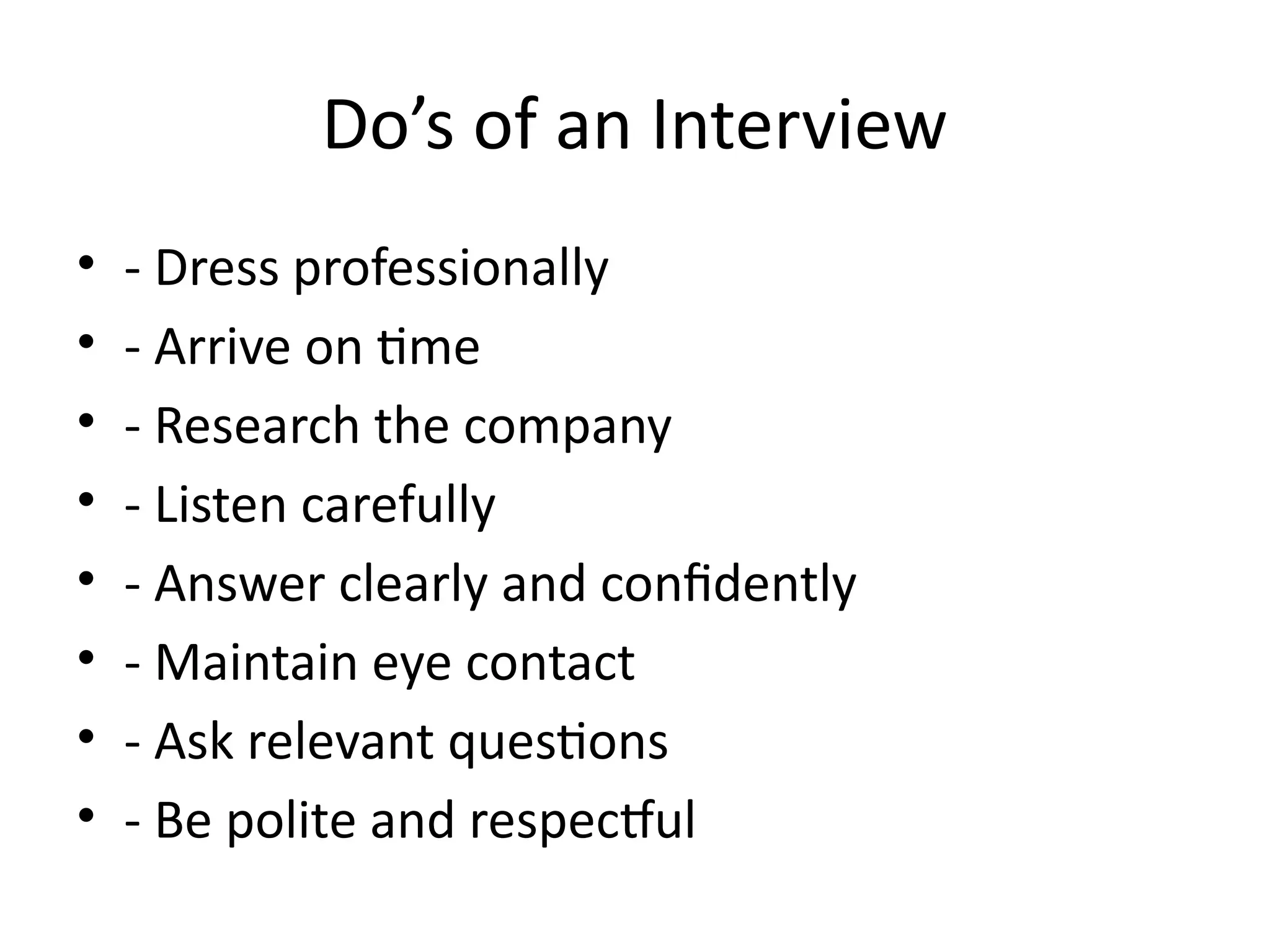 Do’s of an Interview
• - Dress professionally
• - Arrive on time
• - Research the company
• - Listen carefully
• - Answer clearly and confidently
• - Maintain eye contact
• - Ask relevant questions
• - Be polite and respectful
 