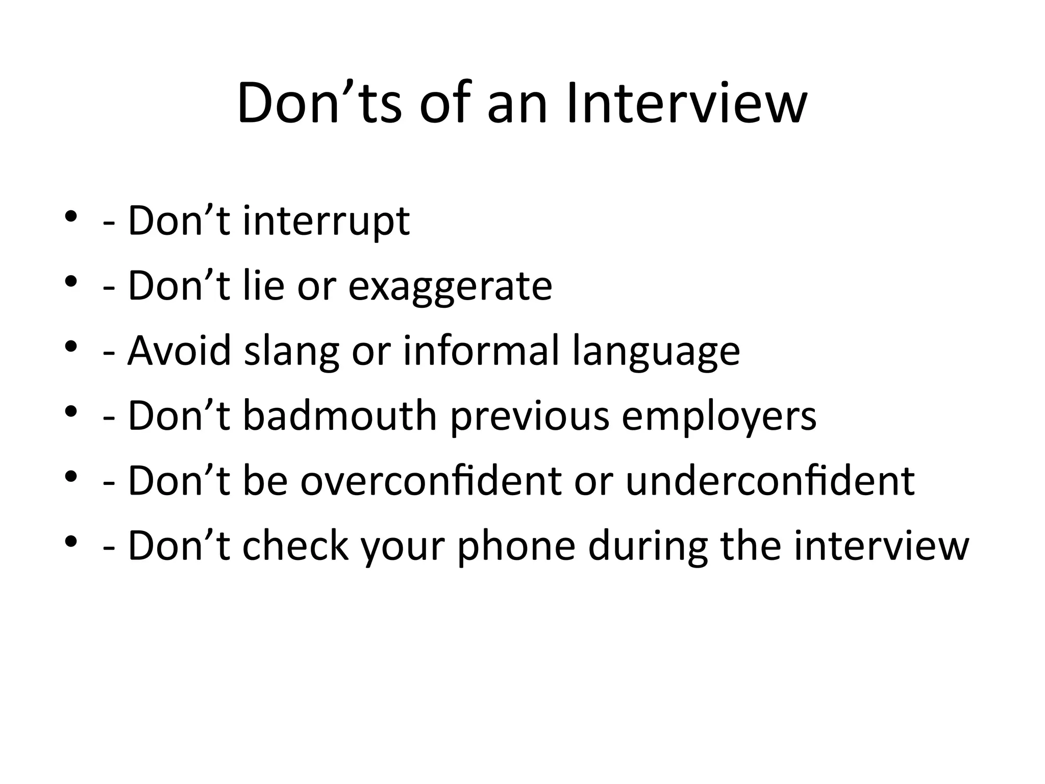 Don’ts of an Interview
• - Don’t interrupt
• - Don’t lie or exaggerate
• - Avoid slang or informal language
• - Don’t badmouth previous employers
• - Don’t be overconfident or underconfident
• - Don’t check your phone during the interview
 